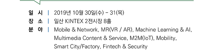 일시｜2019년 10월 30일(수)-31(목), 장소｜일산 KINTEX 2전시장 8홀, 분야｜Mobile & Network, MR(VR/AR), Machine Learning & AI, Multimedia Content & Service, M2M(IoT), Mobility, Smart City/Factory, Fintech & Security