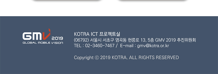 GMV2019 KOTRA ICT 프로젝트실(06792) 서울시 서초구 염곡동 헌릉로 13, 5층 GMV 2019 추진위원회 TEL : 02-3460-7467/Email : gmv@kotra.or.kr Copyright © 2019 KOTRA. ALL RIGHTS RESERVED