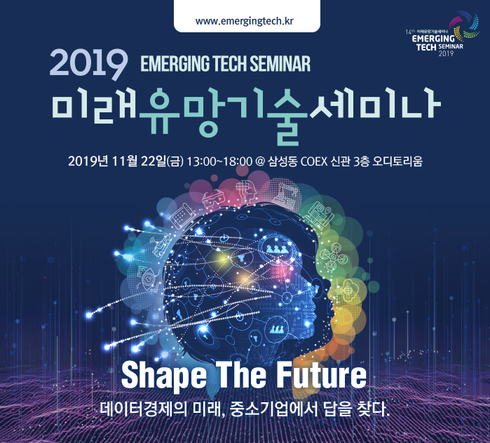 www.emergingtech.kr / 14th 미래유망기술세미나 EMERGING TECH SEMINAR 2019 / 2019 EMERGING TECH SEMINAR 미래유망기술세미나 2019년 11월 22일(금) 13:00 ~ 18:00 @ 삼성동 COEX신관 3층 오디토리움 / Shape The Future 데이터경제의 미래, 중소기업에서 답을 찾다