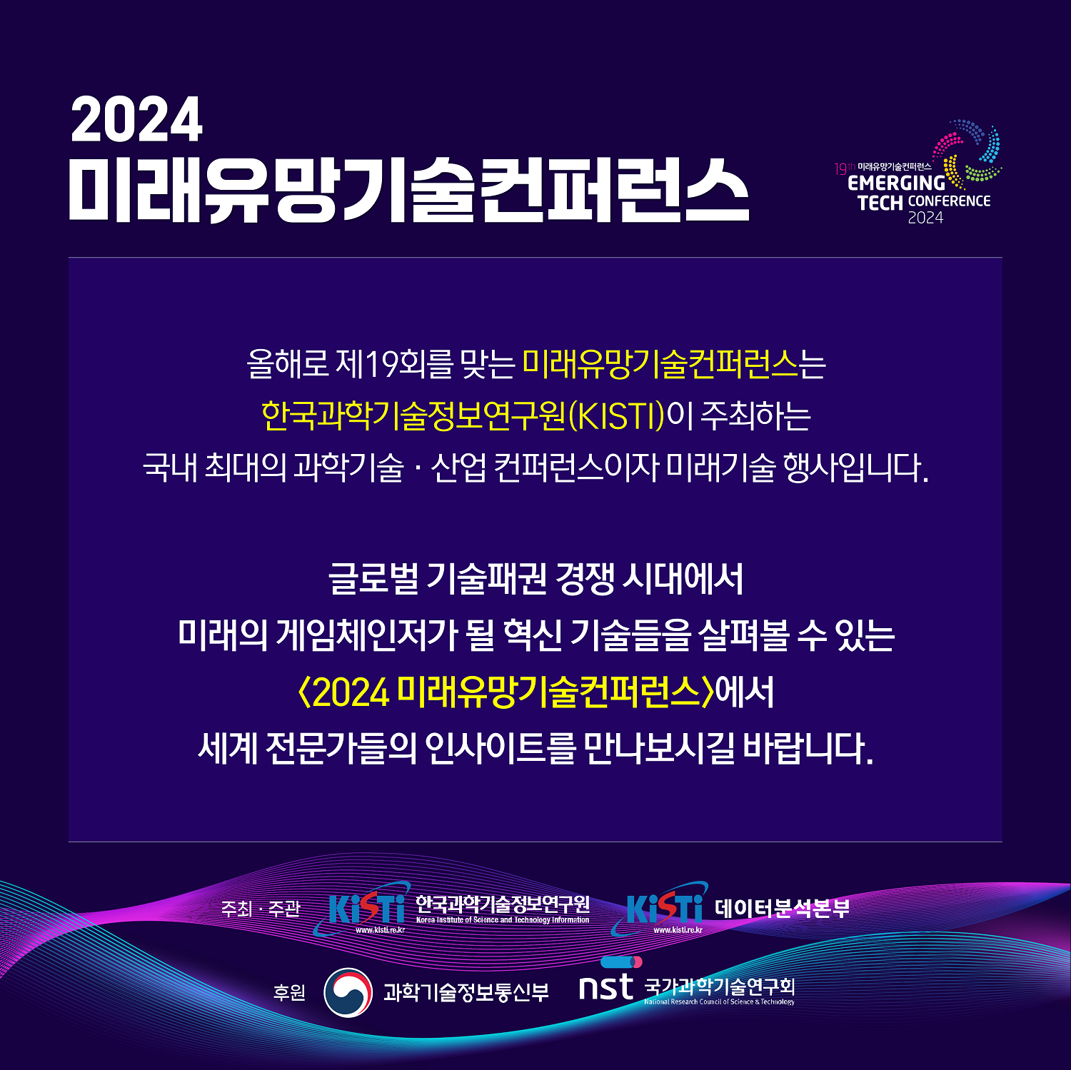 2024 미래유망기술컨퍼런스 / 올해로 제 19회를 맞는 미래유망기술컨버런스는 한국과학기술정보연구원(KISTI)이 주최하는 국내 최대의 과학기술·산업 컨퍼런스이자 미래기술 행사입니다. 글로벌 기술패퀀 경쟁시대에서 미래의 게임체인저가 될 혁신 기술들을 살펴볼 수 있는 <2024 미래유망기술컨퍼런스>에서 세계 전문가들의 인사이트르 만나보시길 바랍니다. / 주최.주관 : 한국과학기술정보연구원, 데이터분석본부(KISTI) / 후원 : 과학기술정보통신부, 국가과학기술연구회