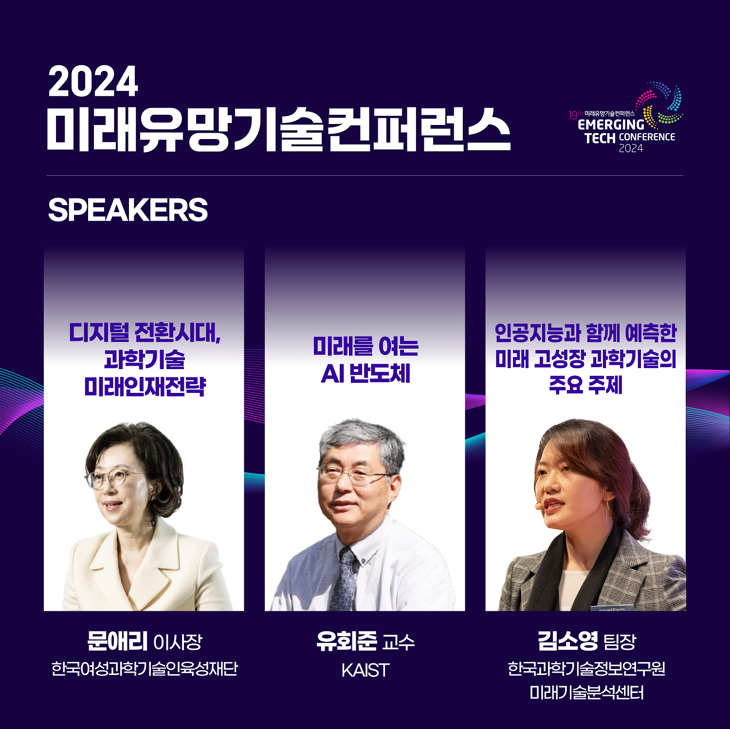 2024 미래유망기술컨퍼런스 / SPEAKERS / 디지털전환시대, 과학기술 미래인재전략 (문애리 이사장. 한국여성과학기술인육성재단) / 미래를 여는 AI 반도체 (유회준 교수. KAIST) / 인공지능과 함께 예측한 미래 고성장 과학기술의 주요 주제 (김소영 팀장. 한국과학기술정보연구원 미래기술분석센터)