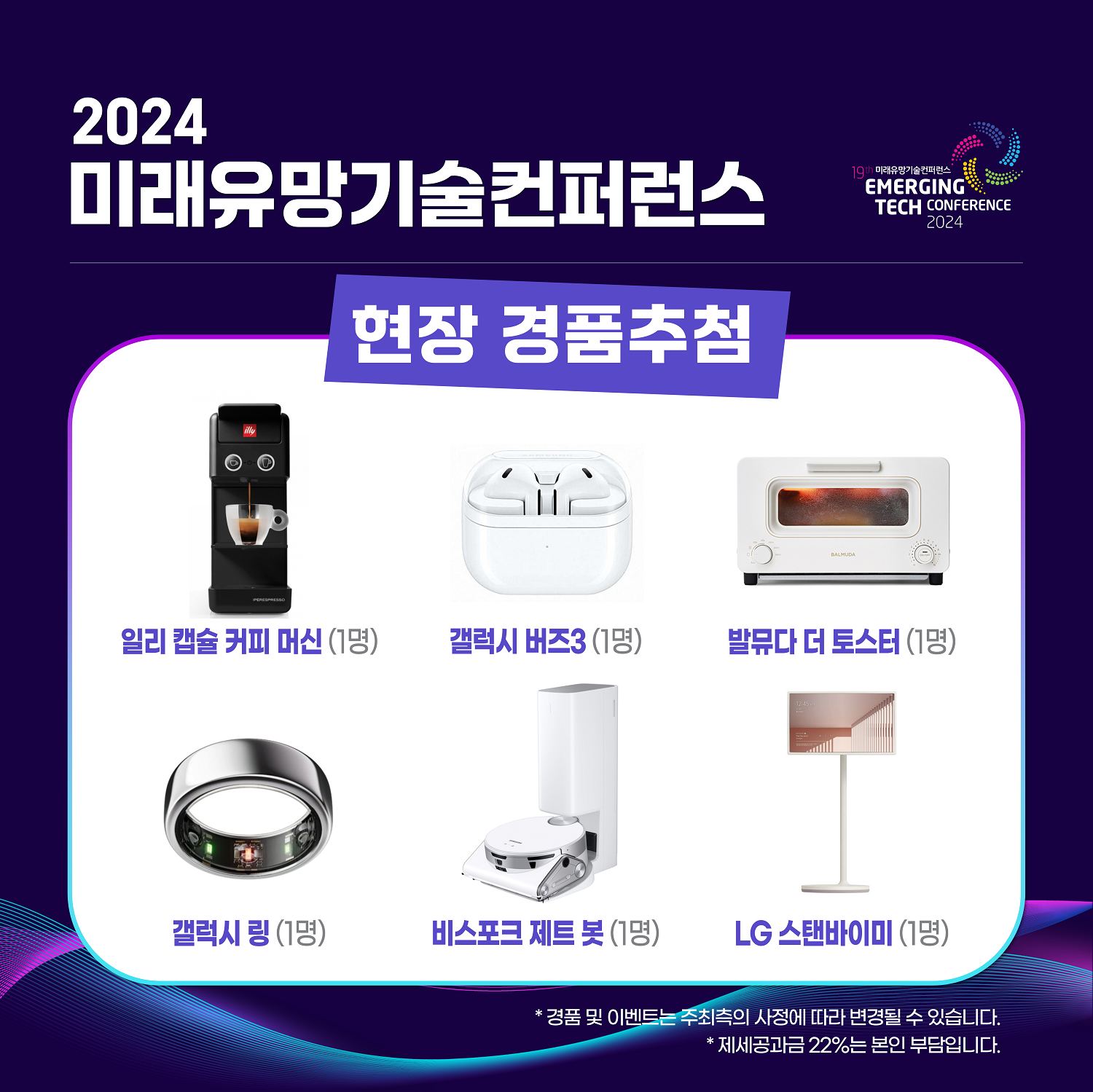 2024 미래유망기술컨퍼런스 / 현장 경춤추첨 / 일리 캡술 커피머신(1명), 갤럭시 버즈3(1명), 발뮤다 더 토스터(1명), 갤럭시 링(1명), 비스포크 제트 봇(1명), LG 스탠바이미(1명) / * 경품 및 이벤트는 주최측의 사정에 따라 변경될 수 있습니다. *제세공과금 22%는 본인 부담입니다.