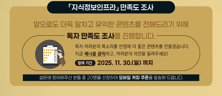 지식정보인프라 만족도 조사 / 앞으로도 더욱 알차고 유익한 콘텐츠를 전해드리기 위해 독자 만족도 조사를 진행합니다. / 독자 여러분의 목소리를 반영해 더 좋은 콘텐츠를 만들겠습니다. 지금 배너를 클릭하고, 여러분의 의견을 들려주세요! 참여기간 : 2025.11.30.(일)까지 설문에 참여해주신 분들 중 20명을 선정하여 모바일 커피 쿠폰을 발송해 드립니다.